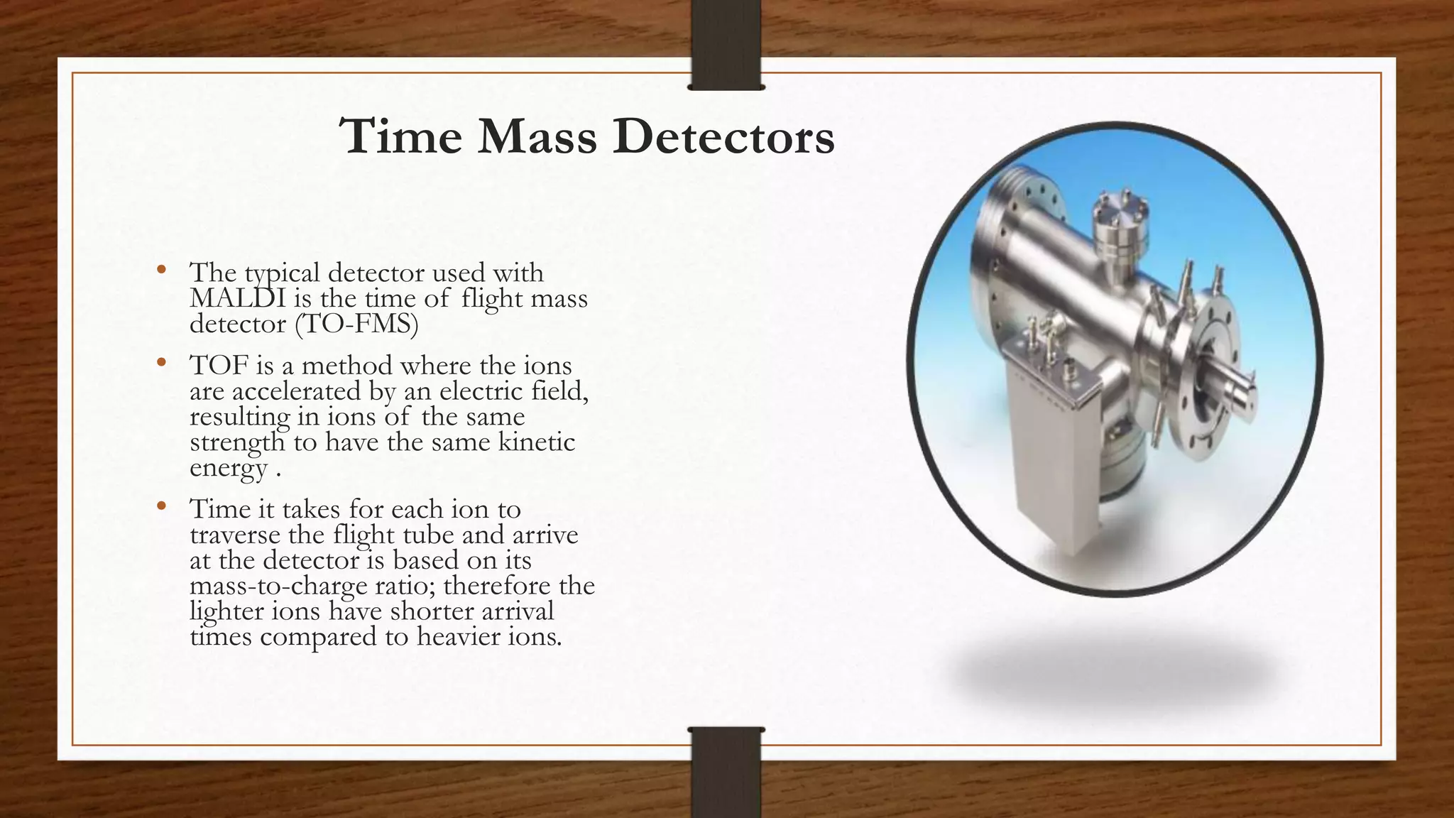 Time Mass Detectors
• The typical detector used with
MALDI is the time of flight mass
detector (TO-FMS)
• TOF is a method where the ions
are accelerated by an electric field,
resulting in ions of the same
strength to have the same kinetic
energy .
• Time it takes for each ion to
traverse the flight tube and arrive
at the detector is based on its
mass-to-charge ratio; therefore the
lighter ions have shorter arrival
times compared to heavier ions.
 