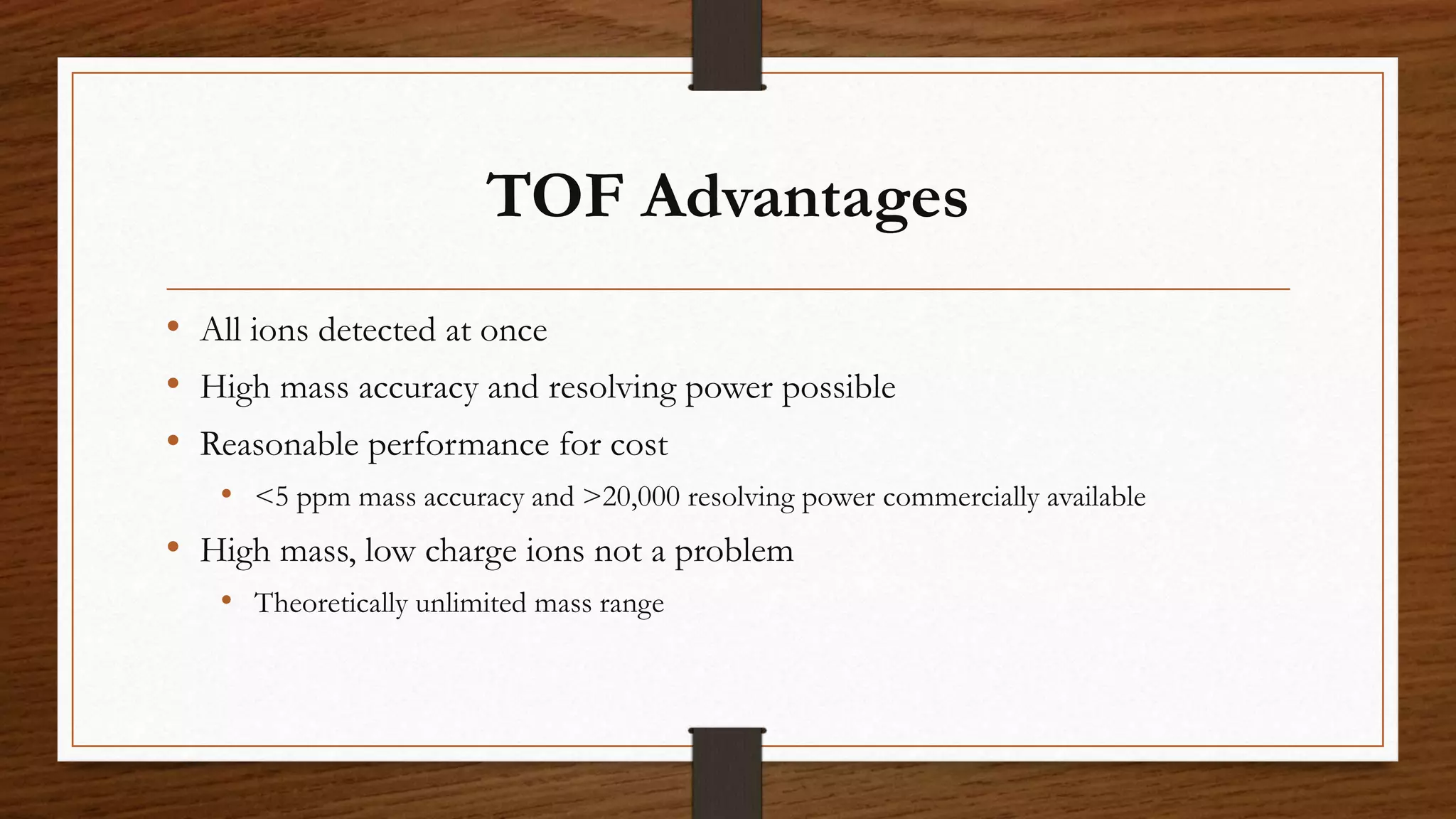 TOF Advantages
• All ions detected at once
• High mass accuracy and resolving power possible
• Reasonable performance for cost
• <5 ppm mass accuracy and >20,000 resolving power commercially available
• High mass, low charge ions not a problem
• Theoretically unlimited mass range
 