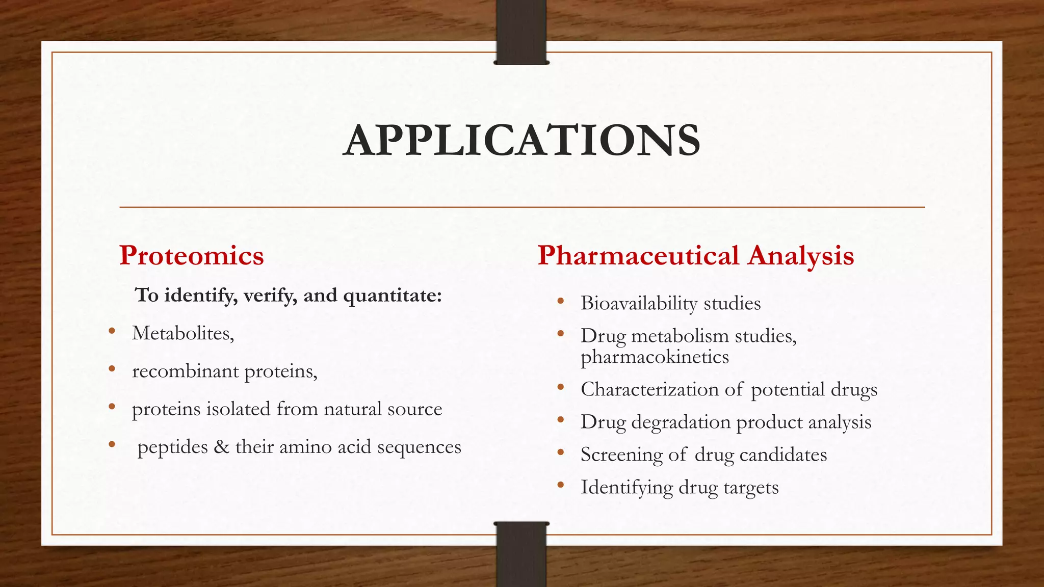 APPLICATIONS
Proteomics
To identify, verify, and quantitate:
• Metabolites,
• recombinant proteins,
• proteins isolated from natural source
• peptides & their amino acid sequences
Pharmaceutical Analysis
• Bioavailability studies
• Drug metabolism studies,
pharmacokinetics
• Characterization of potential drugs
• Drug degradation product analysis
• Screening of drug candidates
• Identifying drug targets
 