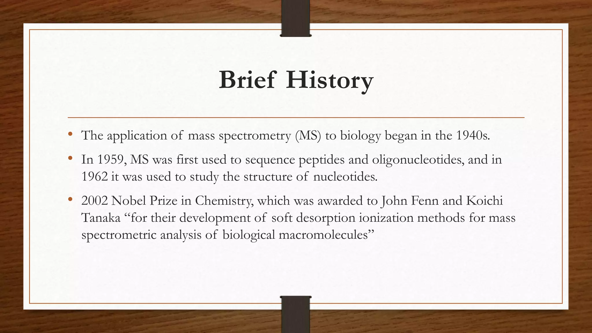 Brief History
• The application of mass spectrometry (MS) to biology began in the 1940s.
• In 1959, MS was first used to sequence peptides and oligonucleotides, and in
1962 it was used to study the structure of nucleotides.
• 2002 Nobel Prize in Chemistry, which was awarded to John Fenn and Koichi
Tanaka “for their development of soft desorption ionization methods for mass
spectrometric analysis of biological macromolecules”
 
