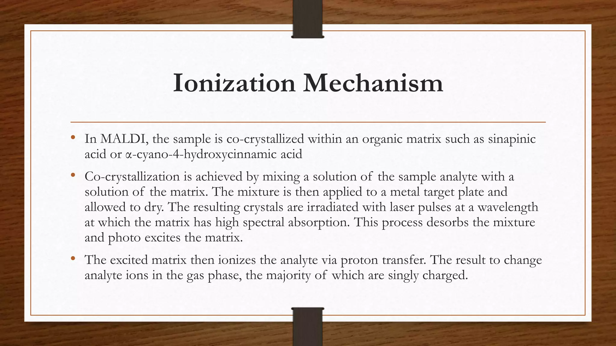 Ionization Mechanism
• In MALDI, the sample is co-crystallized within an organic matrix such as sinapinic
acid or α-cyano-4-hydroxycinnamic acid
• Co-crystallization is achieved by mixing a solution of the sample analyte with a
solution of the matrix. The mixture is then applied to a metal target plate and
allowed to dry. The resulting crystals are irradiated with laser pulses at a wavelength
at which the matrix has high spectral absorption. This process desorbs the mixture
and photo excites the matrix.
• The excited matrix then ionizes the analyte via proton transfer. The result to change
analyte ions in the gas phase, the majority of which are singly charged.
 