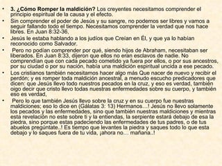 3. ¿Cómo Romper la maldición?  Los creyentes necesitamos comprender el principio espiritual de la causa y el efecto.  Sin comprender el poder de Jesús y su sangre, no podemos ser libres y vamos a seguir fallando todo el tiempo. Necesitamos comprender la verdad que nos hace libres. En Juan 8:32-36,  Jesús le estaba hablando a los judíos que Creían en Él, y que ya lo habían reconocido como Salvador. Pero no podían comprender por qué, siendo hijos de Abraham, necesitaban ser liberados. En Juan 8:33, dijeron que ellos no eran esclavos de nadie. No comprendían que con cada pecado cometido ya fuera por ellos, o por sus ancestros, por su ciudad o por su nación, había una maldición espiritual uncida a ese pecado.  Los cristianos también necesitamos hacer algo más Que nacer de nuevo y recibir el perdón; y es romper toda maldición ancestral, a menudo escucho predicadores que dicen: que Jesús llevo todo nuestros pecados en la cruz, y eso es verdad, también oigo decir que cristo llevo todas nuestras enfermedades sobre su cuerpo, y también eso es verdad, Pero lo que también Jesús llevo sobre la cruz y en su cuerpo fue nuestras maldiciones; eso lo dice en (Gálatas 3: 13) Hermanos…! Jesús no llevo solamente los pecados y las enfermedades, sino que también nuestras maldiciones y mientras esta revelación no este sobre ti y la entiendas, la serpiente estará debajo de esa la piedra, sino porque estas padeciendo las enfermedades de tus padres, o de tus abuelos pregúntate..! Es tiempo que levantes la piedra y saques todo lo que esta debajo y lo saques fuera de tu vida, ¡ahora no… mañana..!  