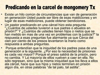 Existe un hilo común de circunstancias que van de generación en generación Usted puede ser libre de esas maldiciones y en lugar de esas maldiciones, puede obtener bendiciones.  Un pastor predicando en una cárcel hizo esta pregunta "¿Cuántos de ustedes tuvieron a sus padres o abuelos en prisión?" Y ¿Cuántos de ustedes tienen hijos o nietos que se han metido en mas de una vez en problemas con la justicia?" la respuesta a esas preguntas fue alarmante ya que Cerca del cien por ciento de los presos levantaron la mano como respuesta a ambas preguntas. Porque entendían que la iniquidad de los padres pasa de una generación a la siguiente. ¿Por eso la necesidad de prisiones es cada vez mayor? Porque el preso saldrá de la prisión, pero no cambia. Y La mayoría de ellos vuelven a caer en ella. No sólo regresan, sino que la misma iniquidad que los lleva a ellos ala cárcel, hace que sus hijos y nietos terminen en prisión algún día, en otras palabras “de tal palo, tal astilla”.   Predicando en la carcel de mongomery Tx 