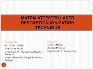 Presented By
Mr. Pritam P. Kolge
FirstYear M. Pharm
Department Of Pharmaceutical Quality
Assurance
BharatiVidyapeeth College Of Pharmacy,
Kolhapur
MATRIX ATTESTED LASER
DESORPTION IONIZATION
TECHNIQUE
1
Guided By
Mr. D.V. Mahuli
Assistant Professor
Department Of Pharmacology
 
