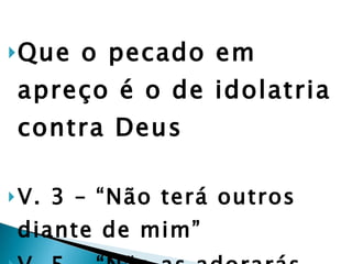 Que o pecado em apreço é o de idolatria contra Deus V. 3 – “Não terá outros diante de mim” V. 5 – “Não as adorarás, nem lhes darás culto” 