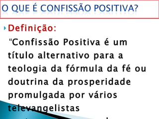 Definição: “ Confissão Positiva é um título alternativo para a teologia da fórmula da fé ou doutrina da prosperidade promulgada por vários televangelistas contemporâneos, sob a liderança e a inspiração de Essek William Kenyon.  