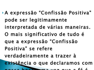 A expressão “Confissão Positiva" pode ser legitimamente interpretada de várias maneiras. O mais significativo de tudo é que a expressão “Confissão Positiva” se refere verdadeiramente a trazer à existência o que declaramos com nossa boca, uma vez que a fé é uma confissão”  (Dicionário dos Movimentos Pentecostais e Carismáticos) . 