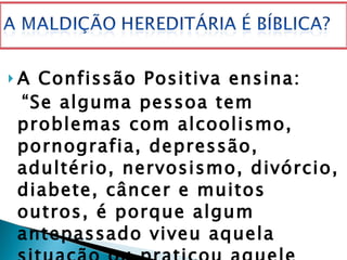 A Confissão Positiva ensina: “ Se alguma pessoa tem problemas com alcoolismo, pornografia, depressão, adultério, nervosismo, divórcio, diabete, câncer e muitos outros, é porque algum antepassado viveu aquela situação ou praticou aquele pecado e transmitiu tal pecado ou maldição a um descendente”. 
