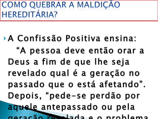 A Confissão Positiva ensina: “ A pessoa deve então orar a Deus a fim de que lhe seja revelado qual é a geração no passado que o está afetando”. Depois, “pede-se perdão por aquele antepassado ou pela geração revelada e o problema estará resolvido, isto é, estará desfeita a maldição”.  
