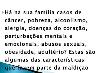 Há na sua família casos de câncer, pobreza, alcoolismo, alergia, doenças do coração, perturbações mentais e emocionais, abusos sexuais, obesidade, adultério? Estas são algumas das características que fazem parte da maldição hereditária nas famílias. Contudo, elas podem ser quebradas!”  (Merilyn Hickey). 