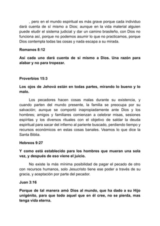 , pero en el mundo espiritual es más grave porque cada individuo
dará cuenta de sí mismo a Dios; aunque en la vida material alguien
puede eludir el sistema judicial y dar un camino brasileño, con Dios no
funciona así, porque no podemos asumir lo que no practicamos, porque
Dios contempla todas las cosas y nada escapa a su mirada.
Romanos 8:12
Así cada uno dará cuenta de sí mismo a Dios. Una razón para
alabar y no para tropezar.
Proverbios 15:3
Los ojos de Jehová están en todas partes, mirando lo bueno y lo
malo.
Los pecadores hacen cosas malas durante su existencia, y
cuando parten del mundo presente, la familia se preocupa por su
salvación; aunque se comportó inapropiadamente ante Dios y los
hombres; amigos y familiares comienzan a celebrar misas, sesiones
espíritas y los diversos rituales con el objetivo de saldar la deuda
espiritual para sacar del infierno al pariente buscado, perdiendo tiempo y
recursos económicos en estas cosas banales. Veamos lo que dice la
Santa Biblia.
Hebreos 9:27
Y ​
​
como está establecido para los hombres que mueran una sola
vez, y después de eso viene el juicio.
No existe la más mínima posibilidad de pagar el pecado de otro
con recursos humanos, solo Jesucristo tiene ese poder a través de su
gracia, y aceptación por parte del pecador.
Juan 3:16
Porque de tal manera amó Dios al mundo, que ha dado a su Hijo
unigénito, para que todo aquel que en él cree, no se pierda, mas
tenga vida eterna.
 