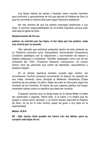 Los falsos líderes de sectas y herejías crean muchas mentiras
para confundir y aprovecharse de los que ignoran la Palabra de Dios, lo
que los convierte en blanco fácil para seguir doctrinas diabólicas.
No hay manera de que los padres impongan sentencias a sus
hijos, ni asuman responsabilidades en el ámbito espiritual, porque todo
está bajo la égida de Dios.
Deuteronomio 24:16 Los
padres no morirán por los hijos, ni los hijos por los padres; cada
uno morirá por su pecado
Otro ejemplo que podemos presentar dentro de este contexto es
un Trastorno conocido como “Diposofobia” (Acumulación Compulsiva)
Condición patológica por la adquisición y acumulación de basura y
objetos peligrosos e insalubres. También catalogado como una de las
vertientes del “TOC” (Trastorno Obsesivo Compulsivo). Un evento
común para las personas que sufren de depresión, esquizofrenia y
trastorno bipolar.
En el ámbito espiritual también sucede algo similar; así
encontramos muchas personas acumulando la basura de satanás en
sus vidas, teniendo como principal la Maldición Hereditaria (Falsa
doctrina) de sus padres. Es decir: Dejan de creer en Dios para seguir las
mentiras de los hombres. El hecho de que nuestros padres nos hayan
enseñado ciertas cosas no significa que deba ser correcto.
Cualquier doctrina que no tenga base en la Santa Biblia no debe
ser observada o seguida. Ahora bien, si el padre o la madre que no
aceptó a Jesús como salvador, y al mismo tiempo descuidó la Palabra
de Dios, no es en lo más mínimo capaz de guiar a sus hijos en la
espiritualidad.
Mateo 15:8-9
08 - Dijo Jesús: Este pueblo me honra con los labios, pero su
corazón está lejos de mí.
 