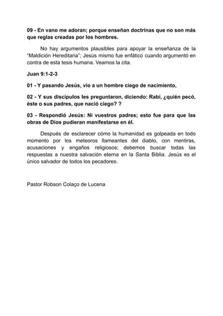 09 - En vano me adoran; porque enseñan doctrinas que no son más
que reglas creadas por los hombres.
No hay argumentos plausibles para apoyar la enseñanza de la
“Maldición Hereditaria”; Jesús mismo fue enfático cuando argumentó en
contra de esta tesis humana. Veamos la cita.
Juan 9:1-2-3
01 - Y pasando Jesús, vio a un hombre ciego de nacimiento,
02 - Y sus discípulos les preguntaron, diciendo: Rabí, ¿quién pecó,
éste o sus padres, que nació ciego? ?
03 - Respondió Jesús: Ni vuestros padres; esto fue para que las
obras de Dios pudieran manifestarse en él.
Después de esclarecer cómo la humanidad es golpeada en todo
momento por los meteoros llameantes del diablo, con mentiras,
acusaciones y engaños religiosos; debemos buscar todas las
respuestas a nuestra salvación eterna en la Santa Biblia. Jesús es el
único salvador de todos los pecadores.
Pastor Robson Colaço de Lucena
 