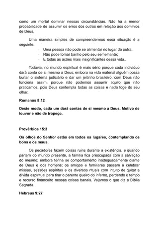 como um mortal dominar nessas circunstâncias. Não há a menor
probabilidade de assumir os erros dos outros em relação aos domínios
de Deus.
Uma maneira simples de compreendermos essa situação é a
seguinte:
· Uma pessoa não pode se alimentar no lugar da outra;
· Não pode tomar banho pelo seu semelhante;
· E todas as ações mais insignificantes dessa vida.,
Todavia, no mundo espiritual é mais sério porque cada indivíduo
dará conta de si mesmo a Deus; embora na vida material alguém possa
burlar o sistema judiciário e dar um jeitinho brasileiro, com Deus não
funciona assim, porque não podemos assumir aquilo que não
praticamos, pois Deus contempla todas as coisas e nada foge do seu
olhar.
Romanos 8:12
Deste modo, cada um dará contas de si mesmo a Deus. Motivo de
louvor e não de tropeço.
Provérbios 15:3
Os olhos do Senhor estão em todos os lugares, contemplando os
bons e os maus.
Os pecadores fazem coisas ruins durante a existência, e quando
partem do mundo presente, a família fica preocupada com a salvação
do mesmo; embora tenha se comportamento inadequadamente diante
de Deus e dos homens; os amigos e familiares passam a celebrar
missas, sessões espíritas e os diversos rituais com intuito de quitar a
dívida espiritual para tirar o parente queiro do inferno, perdendo o tempo
e recurso financeiro nessas coisas banais. Vejamos o que diz a Bíblia
Sagrada.
Hebreus 9:27
 