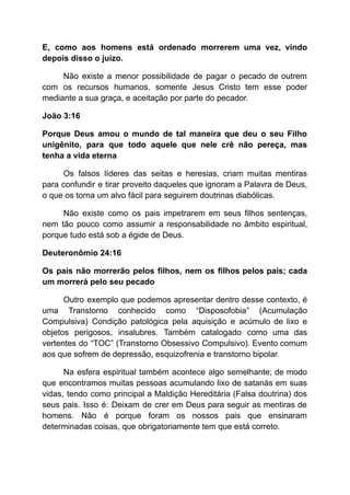 E, como aos homens está ordenado morrerem uma vez, vindo
depois disso o juízo.
Não existe a menor possibilidade de pagar o pecado de outrem
com os recursos humanos, somente Jesus Cristo tem esse poder
mediante a sua graça, e aceitação por parte do pecador.
João 3:16
Porque Deus amou o mundo de tal maneira que deu o seu Filho
unigênito, para que todo aquele que nele crê não pereça, mas
tenha a vida eterna
Os falsos líderes das seitas e heresias, criam muitas mentiras
para confundir e tirar proveito daqueles que ignoram a Palavra de Deus,
o que os torna um alvo fácil para seguirem doutrinas diabólicas.
Não existe como os pais impetrarem em seus filhos sentenças,
nem tão pouco como assumir a responsabilidade no âmbito espiritual,
porque tudo está sob a égide de Deus.
Deuteronômio 24:16
Os pais não morrerão pelos filhos, nem os filhos pelos pais; cada
um morrerá pelo seu pecado
Outro exemplo que podemos apresentar dentro desse contexto, é
uma Transtorno conhecido como “Disposofobia” (Acumulação
Compulsiva) Condição patológica pela aquisição e acúmulo de lixo e
objetos perigosos, insalubres. Também catalogado como uma das
vertentes do “TOC” (Transtorno Obsessivo Compulsivo). Evento comum
aos que sofrem de depressão, esquizofrenia e transtorno bipolar.
Na esfera espiritual também acontece algo semelhante; de modo
que encontramos muitas pessoas acumulando lixo de satanás em suas
vidas, tendo como principal a Maldição Hereditária (Falsa doutrina) dos
seus pais. Isso é: Deixam de crer em Deus para seguir as mentiras de
homens. Não é porque foram os nossos pais que ensinaram
determinadas coisas, que obrigatoriamente tem que está correto.
 