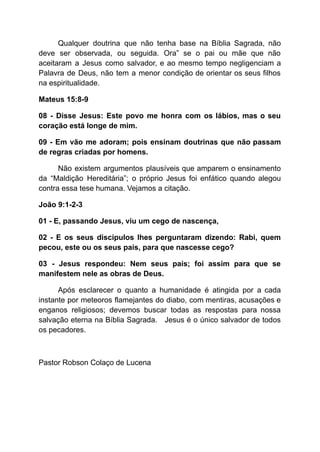 Qualquer doutrina que não tenha base na Bíblia Sagrada, não
deve ser observada, ou seguida. Ora” se o pai ou mãe que não
aceitaram a Jesus como salvador, e ao mesmo tempo negligenciam a
Palavra de Deus, não tem a menor condição de orientar os seus filhos
na espiritualidade.
Mateus 15:8-9
08 - Disse Jesus: Este povo me honra com os lábios, mas o seu
coração está longe de mim.
09 - Em vão me adoram; pois ensinam doutrinas que não passam
de regras criadas por homens.
Não existem argumentos plausíveis que amparem o ensinamento
da “Maldição Hereditária”; o próprio Jesus foi enfático quando alegou
contra essa tese humana. Vejamos a citação.
João 9:1-2-3
01 - E, passando Jesus, viu um cego de nascença,
02 - E os seus discípulos lhes perguntaram dizendo: Rabi, quem
pecou, este ou os seus pais, para que nascesse cego?
03 - Jesus respondeu: Nem seus pais; foi assim para que se
manifestem nele as obras de Deus.
Após esclarecer o quanto a humanidade é atingida por a cada
instante por meteoros flamejantes do diabo, com mentiras, acusações e
enganos religiosos; devemos buscar todas as respostas para nossa
salvação eterna na Bíblia Sagrada. Jesus é o único salvador de todos
os pecadores.
Pastor Robson Colaço de Lucena
 