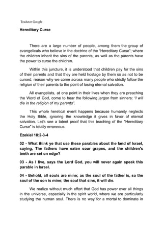 Tradutor Google
Hereditary Curse
There are a large number of people, among them the group of
evangelicals who believe in the doctrine of the “Hereditary Curse”; where
the children inherit the sins of the parents, as well as the parents have
the power to curse the children.
Within this juncture, it is understood that children pay for the sins
of their parents and that they are held hostage by them so as not to be
cursed; reason why we come across many people who strictly follow the
religion of their parents to the point of losing eternal salvation.
All evangelists, at one point in their lives when they are preaching
the Word of God, come to hear the following jargon from sinners: “I will
die in the religion of my parents”.
This whole heretical event happens because humanity neglects
the Holy Bible, ignoring the knowledge it gives in favor of eternal
salvation. Let's see a latent proof that this teaching of the "Hereditary
Curse" is totally erroneous.
Ezekiel 18:2-3-4
02 - What think ye that use these parables about the land of Israel,
saying, The fathers have eaten sour grapes, and the children's
teeth are set on edge?
03 - As I live, says the Lord God, you will never again speak this
parable in Israel.
04 - Behold, all souls are mine; as the soul of the father is, so the
soul of the son is mine; the soul that sins, it will die.
We realize without much effort that God has power over all things
in the universe, especially in the spirit world, where we are particularly
studying the human soul. There is no way for a mortal to dominate in
 