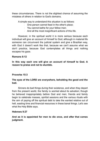 these circumstances. There is not the slightest chance of assuming the
mistakes of others in relation to God's domains.
A simple way to understand this situation is as follows:
· One person cannot feed in the other's place;
· You cannot bathe for your fellow man;
· And all the most insignificant actions of this life.
However, in the spiritual world it is more serious because each
individual will give an account of himself to God; although in material life
someone can circumvent the judicial system and give a Brazilian way,
with God it doesn't work like that, because we can't assume what we
don't practice, because God contemplates all things and nothing
escapes his gaze.
Romans 8:12
In this way each one will give an account of himself to God. A
reason to praise and not to stumble.
Proverbs 15:3
The eyes of the LORD are everywhere, beholding the good and the
bad.
Sinners do bad things during their existence, and when they depart
from the present world, the family is worried about its salvation; though
he behaved inappropriately before God and men; friends and family
begin to celebrate masses, spiritist sessions and the various rituals with
the aim of paying off the spiritual debt to take the wanted relative out of
hell, wasting time and financial resources in these banal things. Let's see
what the Holy Bible says.
Hebrews 9:27
And as it is appointed for men to die once, and after that comes
judgment.
 