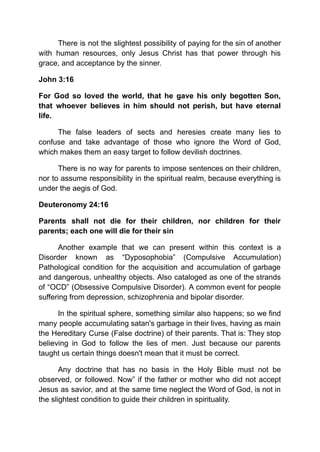 There is not the slightest possibility of paying for the sin of another
with human resources, only Jesus Christ has that power through his
grace, and acceptance by the sinner.
John 3:16
For God so loved the world, that he gave his only begotten Son,
that whoever believes in him should not perish, but have eternal
life.
The false leaders of sects and heresies create many lies to
confuse and take advantage of those who ignore the Word of God,
which makes them an easy target to follow devilish doctrines.
There is no way for parents to impose sentences on their children,
nor to assume responsibility in the spiritual realm, because everything is
under the aegis of God.
Deuteronomy 24:16
Parents shall not die for their children, nor children for their
parents; each one will die for their sin
Another example that we can present within this context is a
Disorder known as “Dyposophobia” (Compulsive Accumulation)
Pathological condition for the acquisition and accumulation of garbage
and dangerous, unhealthy objects. Also cataloged as one of the strands
of “OCD” (Obsessive Compulsive Disorder). A common event for people
suffering from depression, schizophrenia and bipolar disorder.
In the spiritual sphere, something similar also happens; so we find
many people accumulating satan's garbage in their lives, having as main
the Hereditary Curse (False doctrine) of their parents. That is: They stop
believing in God to follow the lies of men. Just because our parents
taught us certain things doesn't mean that it must be correct.
Any doctrine that has no basis in the Holy Bible must not be
observed, or followed. Now” if the father or mother who did not accept
Jesus as savior, and at the same time neglect the Word of God, is not in
the slightest condition to guide their children in spirituality.
 