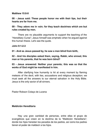 Matthew 15:8-9
08 - Jesus said: These people honor me with their lips, but their
hearts are far from me.
09 - They adore me in vain; for they teach doctrines which are but
rules created by men.
There are no plausible arguments to support the teaching of the
“Hereditary Curse”; Jesus himself was emphatic when he argued against
this human thesis. Let's see the quote.
John 9:1-2-3
01 - And as Jesus passed by, he saw a man blind from birth,
02 - And his disciples asked them, saying, Rabbi, who sinned, this
man or his parents, that he was born blind?
03 - Jesus answered: Neither your parents; this was so that the
works of God might be manifested in him.
After clarifying how humanity is hit at every moment by flaming
meteors of the devil, with lies, accusations and religious deception; we
must seek all the answers to our eternal salvation in the Holy Bible.
Jesus is the only savior of all sinners.
Pastor Robson Colaço de Lucena
Maldición Hereditaria
Hay una gran cantidad de personas, entre ellas el grupo de
evangélicos que creen en la doctrina de la “Maldición Hereditaria”;
donde los hijos heredan los pecados de los padres, así como los padres
tienen el poder de maldecir a los hijos.
 