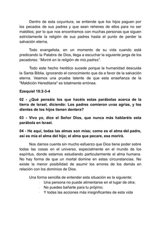 Dentro de esta coyuntura, se entiende que los hijos paguen por
los pecados de sus padres y que sean rehenes de ellos para no ser
malditos; por lo que nos encontramos con muchas personas que siguen
estrictamente la religión de sus padres hasta el punto de perder la
salvación eterna.
Todo evangelista, en un momento de su vida cuando está
predicando la Palabra de Dios, llega a escuchar la siguiente jerga de los
pecadores: “Moriré en la religión de mis padres”.
Todo este hecho herético sucede porque la humanidad descuida
la Santa Biblia, ignorando el conocimiento que da a favor de la salvación
eterna. Veamos una prueba latente de que esta enseñanza de la
"Maldición Hereditaria" es totalmente errónea.
Ezequiel 18:2-3-4
02 - ¿Qué pensáis los que hacéis estas parábolas acerca de la
tierra de Israel, diciendo: Los padres comieron uvas agrias, y los
dientes de los hijos tienen dentera?
03 - Vivo yo, dice el Señor Dios, que nunca más hablaréis esta
parábola en Israel.
04 - He aquí, todas las almas son mías; como es el alma del padre,
así es mía el alma del hijo; el alma que pecare, esa morirá.
Nos damos cuenta sin mucho esfuerzo que Dios tiene poder sobre
todas las cosas en el universo, especialmente en el mundo de los
espíritus, donde estamos estudiando particularmente el alma humana.
No hay forma de que un mortal domine en estas circunstancias. No
existe la menor posibilidad de asumir los errores de los demás en
relación con los dominios de Dios.
Una forma sencilla de entender esta situación es la siguiente:
· Una persona no puede alimentarse en el lugar de otra;
· No puedes bañarte para tu prójimo;
· Y todas las acciones más insignificantes de esta vida
 