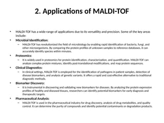 2. Applications of MALDI-TOF
• MALDI-TOF has a wide range of applications due to its versatility and precision. Some of the key areas
include:
• Microbial Identification:
– MALDI-TOF has revolutionized the field of microbiology by enabling rapid identification of bacteria, fungi, and
other microorganisms. By comparing the protein profiles of unknown samples to reference databases, it can
accurately identify species within minutes.
• Proteomics:
– It is widely used in proteomics for protein identification, characterization, and quantification. MALDI-TOF can
analyze complex protein mixtures, identify post-translational modifications, and map protein sequences.
• Clinical Diagnostics:
– In clinical settings, MALDI-TOF is employed for the identification of pathogens in patient samples, detection of
disease biomarkers, and analysis of genetic variants. It offers a rapid and cost-effective alternative to traditional
diagnostic methods.
• Biomarker Discovery:
– It is instrumental in discovering and validating new biomarkers for diseases. By analyzing the protein expression
profiles of healthy and diseased tissues, researchers can identify potential biomarkers for early diagnosis and
therapeutic targets.
• Pharmaceutical Analysis:
– MALDI-TOF is used in the pharmaceutical industry for drug discovery, analysis of drug metabolites, and quality
control. It can determine the purity of compounds and identify potential contaminants or degradation products.
 