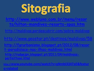 http://www.webluxo.com.br/menu/resor
ts/hilton-mandives-resorts-spas.htm
http://maldivas.pordescubrir.com/sobre-maldivas
http://www.geostar.pt/destinos/maldivas/58
http://fgrurbanismo.blogspot.pt/2012/08/resor
t-paradisiaco-nas-ilhas-maldivas.html
http://rudgejpv.blogspot.pt/2011/04/maldivass-
perfeittooo.html
http://www.youtube.com/watch?v=qNmbI3347aE&featur
e=related
 