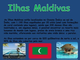 As Ilhas Maldivas estão localizadas no Oceano Índico ao sul da
Índia, com 1.190 ilhas espalhadas por 20 atóis (anel com formações
de coral contendo uma laguna), sendo que 200 dessas ilhas são
inabitadas e, em algumas delas, é possível encontrar os resorts mais
luxuosos do mundo com lagoas, praias de areia branca e uma rica
vida marinha, oferecendo aos visitantes uma visão única: o paraíso.
As ilhas estendem-se por cerca de 820 quilômetros de norte a sul, e
99% da ilhas são cobertas pelo mar.
 