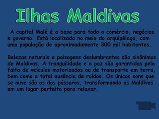 A capital Malé é a base para todo o comércio, negócios
e governo. Está localizada no meio do arquipélago, com
uma população de aproximadamente 300 mil habitantes.
Belezas naturais e paisagens deslumbrantes são sinônimos
de Maldivas. A tranquilidade e a paz são garantidas pela
falta de veículos motorizados ou de transporte em terra,
bem como a total ausência de ruídos. Os únicos sons que
se ouve são os dos pássaros, transformando as Maldivas
em um lugar perfeito para relaxar.
 