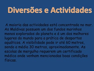 A maioria das actividades está concentrada no mar.
As Maldivas possuem um dos fundos marinhos
menos explorados do planeta e é um dos melhores
lugares do mundo para a prática de desportos
aquáticos. A visibilidade pode ir até 60 metros,
sendo a média 30 metros, aproximadamente. As
escolas de mergulho requerem um certificado
médico onde venham mencionadas boas condições
físicas.
 