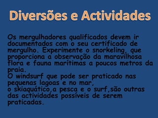 Os mergulhadores qualificados devem ir
documentados com o seu certificado de
mergulho. Experimente o snorkeling, que
proporciona a observação da maravilhosa
flora e fauna marítimas a poucos metros da
praia.
O windsurf que pode ser praticado nas
pequenas lagoas e no mar,
o skiaquático,a pesca e o surf,são outras
das actividades possíveis de serem
praticadas.
 