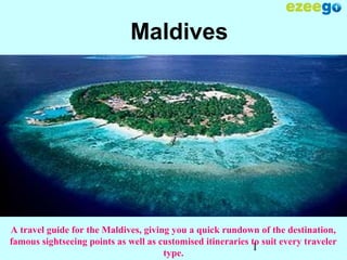 1
Maldives
A travel guide for the Maldives, giving you a quick rundown of the destination,
famous sightseeing points as well as customised itineraries to suit every traveler
type.
 