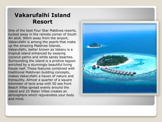 Vakarufalhi Island
Resort
One of the best Four Star Maldives resorts,
tucked away in the remote corner of South
Ari atoll, 90km away from the airport,
Vakarufalhi is among the pearls that make
up the amazing Maldives Islands.
Vakarufalhi, better known as Vakaru is a
tropical island enhanced by swaying
coconut palms and white sandy beaches.
Surrounding the island is a pristine lagoon
enriched by a stunningly beautiful living
house reef. These features combined with
traditional Maldivian building concepts,
makes Vakarufalhi a haven of nature and
tranquility. Almost a quarter of a square
kilometer of land area with 50 sea front
Beach Villas spread evenly around the
island and 25 Water Villas creates an
atmosphere which rejuvenates your body
and mind.
 
