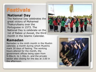 Festivals
National Day
The National Day celebrates the
great victory of Mohamed
Thakurufaanu over the
Portuguese in 1573. The
National Day is celebrate on the
1st of Rabee ul Awwal, the third
month in the Islamic Calendar.
Ramadan
Ramadan is the ninth month in the Muslim
calendar, a month during which Muslims
mark 30 days of fasting. The working
hours altered for the month, the
government offices being open from
9.00a.m. to 1.30p.m. and the private
sector also closing for the day at 3.00 in
the afternoon.
 