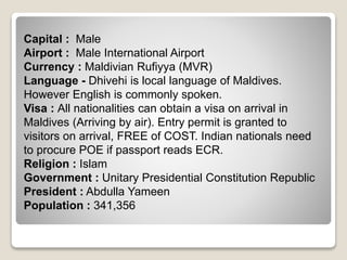 Capital : Male
Airport : Male International Airport
Currency : Maldivian Rufiyya (MVR)
Language - Dhivehi is local language of Maldives.
However English is commonly spoken.
Visa : All nationalities can obtain a visa on arrival in
Maldives (Arriving by air). Entry permit is granted to
visitors on arrival, FREE of COST. Indian nationals need
to procure POE if passport reads ECR.
Religion : Islam
Government : Unitary Presidential Constitution Republic
President : Abdulla Yameen
Population : 341,356
 