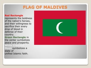 FLAG OF MALDIVES
Red Rectangle
represents the boldness
of the nation's heroes,
and their willingness to
sacrifice their every
drop of blood in
defense of their
country.
Green Rectangle in
the center symbolizes
peace and prosperity.
White Crescent
Moon symbolizes a
state of
unified Islamic faith.
 