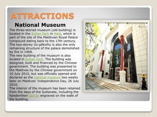 ATTRACTIONS
National Museum
The three-storied museum (old building) is
located in the Sultan Park in Malé, which is
part of the site of the Maldivian Royal Palace
compound dating back to the 17th century.
The two-storey Us-gēkolhu is also the only
remaining structure of the palace demolished
by fire in 1968.
The new building of the museum is also
located in Sultan Park. The building was
designed, built and financed by the Chinese
government. The building was presented to
the Maldives by the Chinese government on
10 July 2010, but was officially opened and
declared as the national museum two weeks
later on Maldives' Independence Day, 26 July
2010.
The interior of the museum has been retained
from the days of the Sultanate, including the
handwritten Qur'an engraved on the walls of
the building.
 