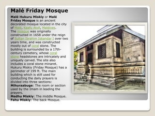 Malé Friday Mosque
Malé Hukuru Miskiy or Malé
Friday Mosque is an ancient
decorated mosque located in the city
of Malé, Kaafu Atoll, Maldives.
The mosque was originally
constructed in 1658 under the reign
of Sultan Ibrahim Iskandar I over two
years time, and was constructed
mostly out of coral stone. The
building is surrounded by a 17th-
century cemetery, whose coral
stone headstones are intricately and
uniquely carved. The site also
includes a coral stone minaret.
Hukuru Miskiy (Friday Mosque) has a
perimeter of 199 ft. The main
building which is still used for
conducting the daily prayers is
divided into three sections:
Mihuraabuge: The room or section
used by the Imam in leading the
prayers.
Medhu Miskiy: The middle Mosque.
Fahu Miskiy: The back Mosque.
 