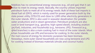 Maldives has no conventional energy resources (e.g., oil and gas) that it can
utilize to meet its energy needs. Basically, the country utilizes imported
petroleum fuels to meet all of its energy needs. Bulk of these fuel imports is
diesel fuel oil (DFO), which is mainly used for power generation both by the
state power utility (STELCO) and close to 1,000 other electricity generators in
the outer islands. DFO is also used in seawater desalination (for potable
water production) and in steam generation. Petroleum products are also
used in land transport (e.g., gasoline, high-speed diesel), including aviation
(jet fuel), industries, and households (e.g., kerosene, LPG). Firewood (e.g.,
dried branches) is also a main cooking fuel in most of the outer islands. Most
urban households use LPG and kerosene for cooking. In the outer islands,
the main source of energy for domestic purposes has been biomass.
Nowadays, more outer island households are now using kerosene and LPG
for cooking instead of biomass materials (shrubs and coconut husks).
 