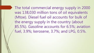 The total commercial energy supply in 2000
was 138,030 million tons of oil equivalents
(Mtoe). Diesel fuel oil accounts for bulk of
the energy supply in the country (about
85.5%). Gasoline accounts for 6.5%; aviation
fuel, 3.9%; kerosene, 3.7%; and LPG, 0.5%.
 