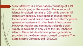 Since Maldives is a small nation consisting of 1,190
tiny islands lying at the equator. The number of
islands inhabited remains at 200, while another 87
islands are specially developed as tourist resorts.
Hence, each island has to have its own electric power
generation system and other basic infrastructure.
However, regular and continuous electric power
supply is available in only 24 of the 200 inhabited
islands. These 24 islands have power generation
provided by the Government-owned company, The
State Electric Company Ltd (STELCO).
 