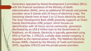 Generators operated by Island Development Committees (IDCs),
with the financial assistance of the Ministry of Atolls
Administration (MAA), serve an additional 50 islands and private
providers serve 6 islands with 24 hours of electricity a day. The
remaining islands have at least 5 to 12 hours electricity service.
The Asian Development Bank (ADB) presently supports an Outer
Islands Electrification (OIE) project, which focuses on
electrification with 24-hours service community generators
(facilitated by an US$ 8 million loan to the Government of
Maldives), on 40 islands. Electricity is typically generated using
DFO or Fuel No. 2. STELCO, a wholly state owned company, is
regarded as the national power utility. The Maldives Electricity
Bureau (MEB), chaired by the Ministry of Trade and Industries
(MTI), regulates STELCO and the private power providers.
 