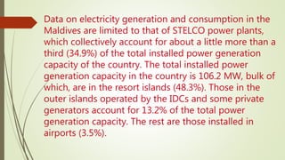 Data on electricity generation and consumption in the
Maldives are limited to that of STELCO power plants,
which collectively account for about a little more than a
third (34.9%) of the total installed power generation
capacity of the country. The total installed power
generation capacity in the country is 106.2 MW, bulk of
which, are in the resort islands (48.3%). Those in the
outer islands operated by the IDCs and some private
generators account for 13.2% of the total power
generation capacity. The rest are those installed in
airports (3.5%).
 