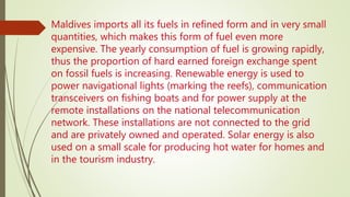 Maldives imports all its fuels in refined form and in very small
quantities, which makes this form of fuel even more
expensive. The yearly consumption of fuel is growing rapidly,
thus the proportion of hard earned foreign exchange spent
on fossil fuels is increasing. Renewable energy is used to
power navigational lights (marking the reefs), communication
transceivers on fishing boats and for power supply at the
remote installations on the national telecommunication
network. These installations are not connected to the grid
and are privately owned and operated. Solar energy is also
used on a small scale for producing hot water for homes and
in the tourism industry.
 