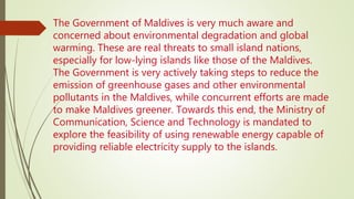 The Government of Maldives is very much aware and
concerned about environmental degradation and global
warming. These are real threats to small island nations,
especially for low-lying islands like those of the Maldives.
The Government is very actively taking steps to reduce the
emission of greenhouse gases and other environmental
pollutants in the Maldives, while concurrent efforts are made
to make Maldives greener. Towards this end, the Ministry of
Communication, Science and Technology is mandated to
explore the feasibility of using renewable energy capable of
providing reliable electricity supply to the islands.
 