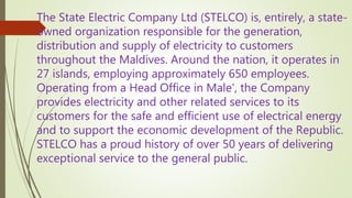 The State Electric Company Ltd (STELCO) is, entirely, a state-
owned organization responsible for the generation,
distribution and supply of electricity to customers
throughout the Maldives. Around the nation, it operates in
27 islands, employing approximately 650 employees.
Operating from a Head Office in Male', the Company
provides electricity and other related services to its
customers for the safe and efficient use of electrical energy
and to support the economic development of the Republic.
STELCO has a proud history of over 50 years of delivering
exceptional service to the general public.
 