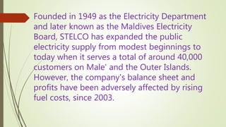 Founded in 1949 as the Electricity Department
and later known as the Maldives Electricity
Board, STELCO has expanded the public
electricity supply from modest beginnings to
today when it serves a total of around 40,000
customers on Male' and the Outer Islands.
However, the company's balance sheet and
profits have been adversely affected by rising
fuel costs, since 2003.
 