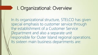 I. Organizational: Overview
In its organizational structure, STELCO has given
special emphasis to customer service through
the establishment of a Customer Service
Department and also a separate unit
responsible for Outer Island regional operations.
Its sixteen main business departments are:
 