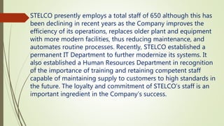 STELCO presently employs a total staff of 650 although this has
been declining in recent years as the Company improves the
efficiency of its operations, replaces older plant and equipment
with more modern facilities, thus reducing maintenance, and
automates routine processes. Recently, STELCO established a
permanent IT Department to further modernize its systems. It
also established a Human Resources Department in recognition
of the importance of training and retaining competent staff
capable of maintaining supply to customers to high standards in
the future. The loyalty and commitment of STELCO’s staff is an
important ingredient in the Company’s success.
 