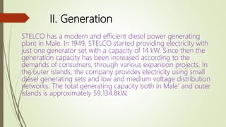 II. Generation
STELCO has a modern and efficient diesel power generating
plant in Male. In 1949, STELCO started providing electricity with
just one generator set with a capacity of 14 kW. Since then the
generation capacity has been increased according to the
demands of consumers, through various expansion projects. In
the outer islands, the company provides electricity using small
diesel generating sets and low and medium voltage distribution
networks. The total generating capacity both in Male’ and outer
islands is approximately 59,134.8kW.
 